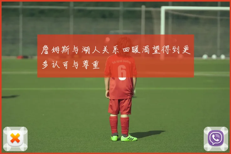 詹姆斯与湖人关系回暖渴望得到更多认可与尊重