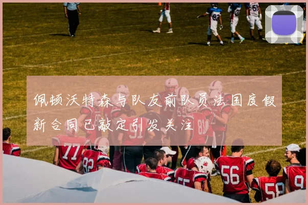 佩顿沃特森与队友前队员法国度假新合同已敲定引发关注