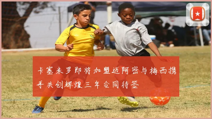 卡塞米罗即将加盟迈阿密与梅西携手共创辉煌三年合同待签