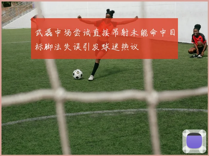 武磊中场尝试直接吊射未能命中目标脚法失误引发球迷热议