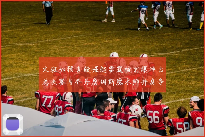 文班如预言般崛起雷霆被打爆冲击总决赛与乔丹詹姆斯魔术师并肩争首冠