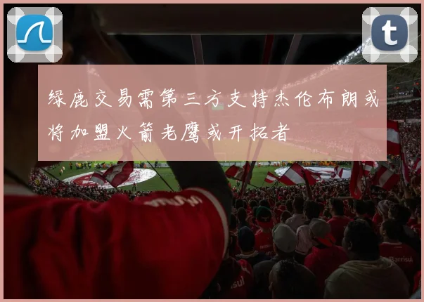 绿鹿交易需第三方支持杰伦布朗或将加盟火箭老鹰或开拓者