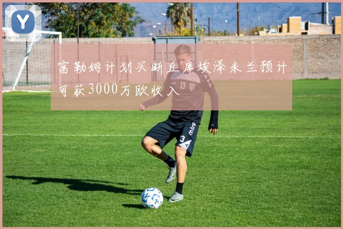 富勒姆计划买断丘库埃泽米兰预计可获3000万欧收入