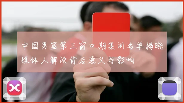 中国男篮第三窗口期集训名单揭晓媒体人解读背后意义与影响