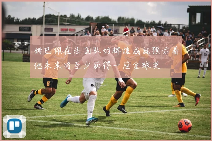 姆巴佩在法国队的辉煌成就预示着他未来将至少获得一座金球奖