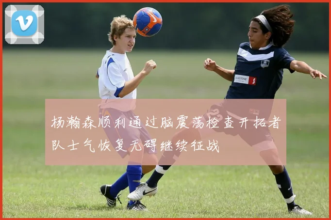 杨瀚森顺利通过脑震荡检查开拓者队士气恢复无碍继续征战