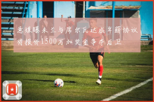意媒曝米兰与席尔瓦达成年薪协议将报价1500万加奖金争夺后卫