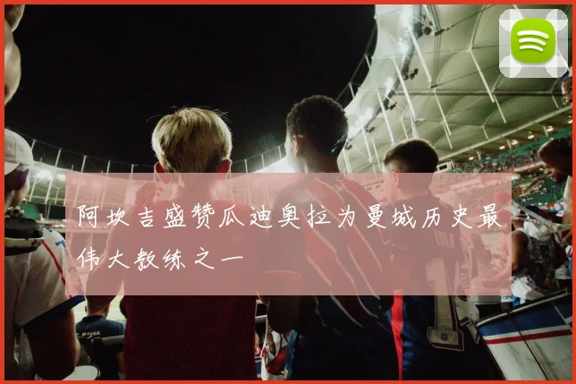 阿坎吉盛赞瓜迪奥拉为曼城历史最伟大教练之一