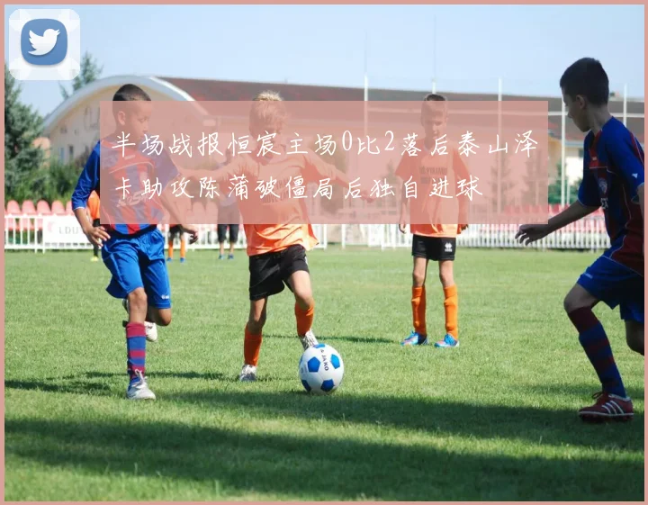 半场战报恒宸主场0比2落后泰山泽卡助攻陈蒲破僵局后独自进球