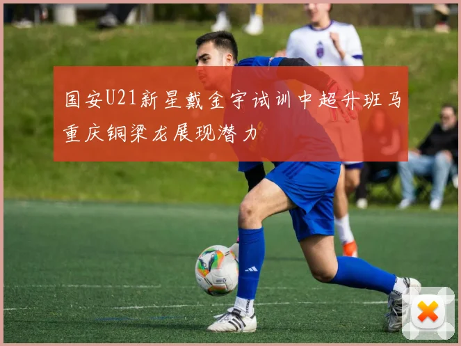 国安U21新星戴金宇试训中超升班马重庆铜梁龙展现潜力