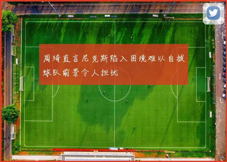 周琦直言尼克斯陷入困境难以自拔球队前景令人担忧