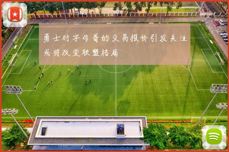 勇士对字母哥的交易报价引发关注或将改变联盟格局