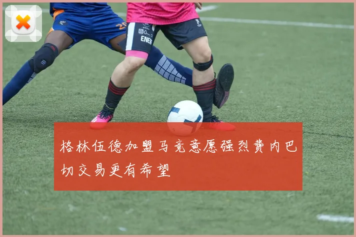 格林伍德加盟马竞意愿强烈费内巴切交易更有希望