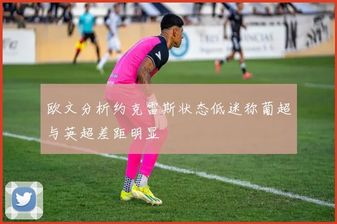 欧文分析约克雷斯状态低迷称葡超与英超差距明显