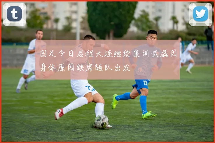 国足今日启程大连继续集训武磊因身体原因缺席随队出发