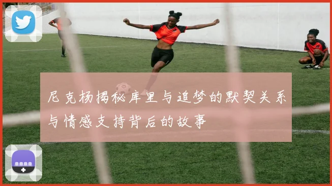 尼克杨揭秘库里与追梦的默契关系与情感支持背后的故事